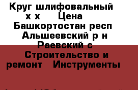 Круг шлифовальный 125х6х22 › Цена ­ 30 - Башкортостан респ., Альшеевский р-н, Раевский с. Строительство и ремонт » Инструменты   